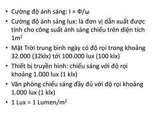 • Cường độ ánh sáng: I = Ф/ω
• Cường độ ánh sáng lux: là đơn vị dẫn xuất được
tính cho công suất ánh sáng chiếu trên diện tích
1m2
• Mặt Trời trung bình ngày có độ rọi trong khoảng
32.000 (32klx) tới 100.000 lux (100 klx)
• Thiết bị truyền hình: chiếu sáng với độ rọi
khoảng 1.000 lux (1 klx)
• Văn phòng chiếu sáng đầy đủ với độ rọi khoảng
1.000 lux (1 klx)
• 1 Lux = 1 Lumen/m2
 