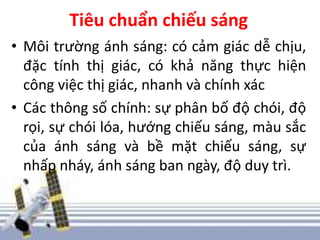 Tiêu chuẩn chiếu sáng
• Môi trường ánh sáng: có cảm giác dễ chịu,
đặc tính thị giác, có khả năng thực hiện
công việc thị giác, nhanh và chính xác
• Các thông số chính: sự phân bố độ chói, độ
rọi, sự chói lóa, hướng chiếu sáng, màu sắc
của ánh sáng và bề mặt chiếu sáng, sự
nhấp nháy, ánh sáng ban ngày, độ duy trì.
 