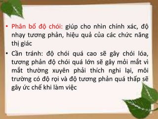 • Phân bố độ chói: giúp cho nhìn chính xác, độ
nhạy tương phản, hiệu quả của các chức năng
thị giác
• Cần tránh: độ chói quá cao sẽ gây chói lóa,
tương phản độ chói quá lớn sẽ gây mỏi mắt vì
mắt thường xuyên phải thích nghi lại, môi
trường có độ rọi và độ tương phản quá thấp sẽ
gây ức chế khi làm việc
 