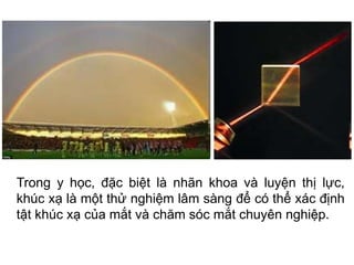 Trong y học, đặc biệt là nhãn khoa và luyện thị lực,
khúc xạ là một thử nghiệm lâm sàng để có thể xác định
tật khúc xạ của mắt và chăm sóc mắt chuyên nghiệp.
 