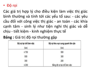 • Độ rọi
Các giá trị hợp lý cho điều kiện làm việc thị giác
bình thường và tính tới các yếu tố sau: - các yêu
cầu đối với công việc thị giác - an toàn - các khía
cạnh tâm - sinh lý như tiện nghi thị giác và dễ
chịu - tiết kiệm - kinh nghiệm thực tế
Bảng : Giá trị độ rọi thường gặp
 