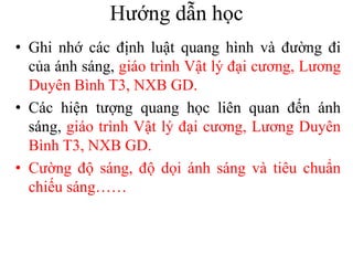 Hướng dẫn học
• Ghi nhớ các định luật quang hình và đường đi
của ánh sáng, giáo trình Vật lý đại cương, Lương
Duyên Bình T3, NXB GD.
• Các hiện tượng quang học liên quan đến ánh
sáng, giáo trình Vật lý đại cương, Lương Duyên
Bình T3, NXB GD.
• Cường độ sáng, độ dọi ánh sáng và tiêu chuẩn
chiếu sáng……
 