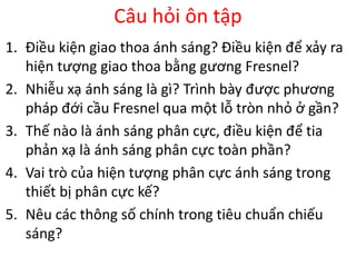 Câu hỏi ôn tập
1. Điều kiện giao thoa ánh sáng? Điều kiện để xảy ra
hiện tượng giao thoa bằng gương Fresnel?
2. Nhiễu xạ ánh sáng là gì? Trình bày được phương
pháp đới cầu Fresnel qua một lỗ tròn nhỏ ở gần?
3. Thế nào là ánh sáng phân cực, điều kiện để tia
phản xạ là ánh sáng phân cực toàn phần?
4. Vai trò của hiện tượng phân cực ánh sáng trong
thiết bị phân cực kế?
5. Nêu các thông số chính trong tiêu chuẩn chiếu
sáng?
 