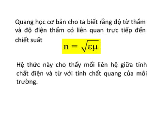 Quang học cơ bản cho ta biết rằng độ từ thẩm
và độ điện thẩm có liên quan trực tiếp đến
chiết suất
n = εμ
Hệ thức này cho thấy mối liên hệ giữa tính
chất điện và từ với tính chất quang của môi
trường.
 