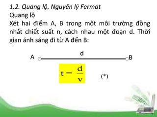1.2. Quang lộ. Nguyên lý Fermat
Quang lộ
Xét hai điểm A, B trong một môi trường đồng
nhất chiết suất n, cách nhau một đoạn d. Thời
gian ánh sáng đi từ A đến B:
d
t =
v (*)
A B
d
 