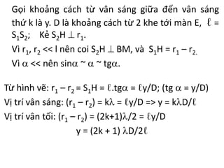 Gọi khoảng cách từ vân sáng giữa đến vân sáng
thứ k là y. D là khoảng cách từ 2 khe tới màn E, ℓ =
S1S2; Kẻ S2H  r1.
Vì r1, r2 << l nên coi S2H  BM, và S1H = r1 – r2.
Vì  << nên sin ~  ~ tg.
Từ hình vẽ: r1 – r2 = S1H = ℓ.tg = ℓy/D; (tg  = y/D)
Vị trí vân sáng: (r1 – r2) = k = ℓy/D => y = kD/ℓ
Vị trí vân tối: (r1 – r2) = (2k+1)/2 = ℓy/D
y = (2k + 1) D/2ℓ
 