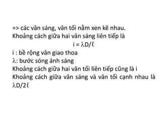 => các vân sáng, vân tối nằm xen kẽ nhau.
Khoảng cách giữa hai vân sáng liên tiếp là
i = D/ℓ
i : bề rộng vân giao thoa
: bước sóng ánh sáng
Khoảng cách giữa hai vân tối liên tiếp cũng là i
Khoảng cách giữa vân sáng và vân tối cạnh nhau là
D/2ℓ
 