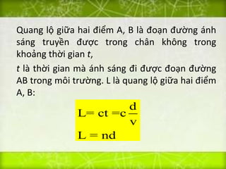 Quang lộ giữa hai điểm A, B là đoạn đường ánh
sáng truyền được trong chân không trong
khoảng thời gian t,
t là thời gian mà ánh sáng đi được đoạn đường
AB trong môi trường. L là quang lộ giữa hai điểm
A, B:
d
L= ct =c
v
L = nd
 