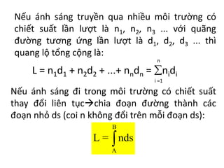 Nếu ánh sáng truyền qua nhiều môi trường có
chiết suất lần lượt là n1, n2, n3 ... với quãng
đường tương ứng lần lượt là d1, d2, d3 ... thì
quang lộ tổng cộng là:
L = n1d1 + n2d2 + ...+ nndn = nidi
n
i =1
Nếu ánh sáng đi trong môi trường có chiết suất
thay đổi liên tụcchia đoạn đường thành các
đoạn nhỏ ds (coi n không đổi trên mỗi đoạn ds):
B
A
L = nds

 