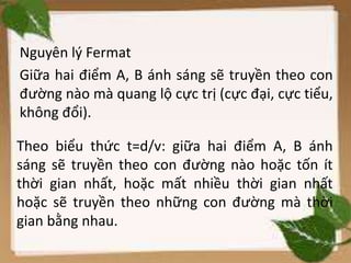 Nguyên lý Fermat
Giữa hai điểm A, B ánh sáng sẽ truyền theo con
đường nào mà quang lộ cực trị (cực đại, cực tiểu,
không đổi).
Theo biểu thức t=d/v: giữa hai điểm A, B ánh
sáng sẽ truyền theo con đường nào hoặc tốn ít
thời gian nhất, hoặc mất nhiều thời gian nhất
hoặc sẽ truyền theo những con đường mà thời
gian bằng nhau.
 