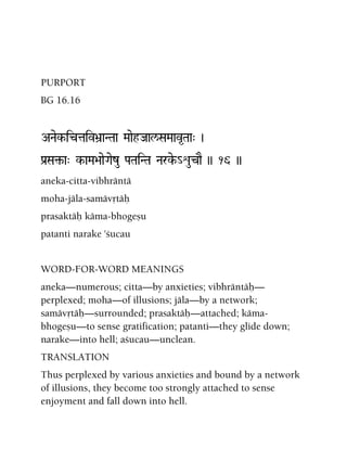 PURPORT
BG 16.16
ANaek-ictaiv>a]aNTaa MaaehJaal/SaMaav*Taa" )
Pa[Sa¢-a" k-aMa>aaeGaezu PaTaiNTa Narke-_éucaE )) 16 ))
aneka-citta-vibhräntä
moha-jäla-samävåtäù
prasaktäù käma-bhogeñu
patanti narake 'çucau
WORD-FOR-WORD MEANINGS
aneka—numerous; citta—by anxieties; vibhräntäù—
perplexed; moha—of illusions; jäla—by a network;
samävåtäù—surrounded; prasaktäù—attached; käma-
bhogeñu—to sense gratification; patanti—they glide down;
narake—into hell; açucau—unclean.
TRANSLATION
Thus perplexed by various anxieties and bound by a network
of illusions, they become too strongly attached to sense
enjoyment and fall down into hell.
 