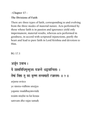 - Chapter 17 -
The Divisions of Faith
There are three types of faith, corresponding to and evolving
from the three modes of material nature. Acts performed by
those whose faith is in passion and ignorance yield only
impermanent, material results, whereas acts performed in
goodness, in accord with scriptural injunctions, purify the
heart and lead to pure faith in Lord Krishna and devotion to
Him.
BG 17.1
AJauRNa ovac )
Yae XaañiviDaMauTSa*JYa YaJaNTae é[ÖYaaiNvTaa" )
Taeza& iNaïa Tau k-a k*-Z<a SatvMaahae rJaSTaMa" )) 1 ))
arjuna uväca
ye çästra-vidhim utsåjya
yajante çraddhayänvitäù
teñäà niñöhä tu kä kåñëa
sattvam äho rajas tamaù
 