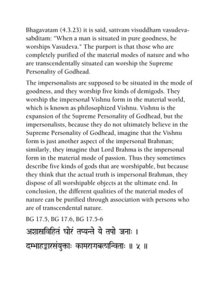 Bhagavatam (4.3.23) it is said, sattvam visuddham vasudeva-
sabditam: "When a man is situated in pure goodness, he
worships Vasudeva." The purport is that those who are
completely purified of the material modes of nature and who
are transcendentally situated can worship the Supreme
Personality of Godhead.
The impersonalists are supposed to be situated in the mode of
goodness, and they worship five kinds of demigods. They
worship the impersonal Vishnu form in the material world,
which is known as philosophized Vishnu. Vishnu is the
expansion of the Supreme Personality of Godhead, but the
impersonalists, because they do not ultimately believe in the
Supreme Personality of Godhead, imagine that the Vishnu
form is just another aspect of the impersonal Brahman;
similarly, they imagine that Lord Brahma is the impersonal
form in the material mode of passion. Thus they sometimes
describe five kinds of gods that are worshipable, but because
they think that the actual truth is impersonal Brahman, they
dispose of all worshipable objects at the ultimate end. In
conclusion, the different qualities of the material modes of
nature can be purified through association with persons who
are of transcendental nature.
BG 17.5, BG 17.6, BG 17.5-6
AXaañivihTa& gaaer& TaPYaNTae Yae TaPaae JaNaa" )
dM>aahªarSa&Yau¢-a" k-aMaraGabl/aiNvTaa" )) 5 ))
 