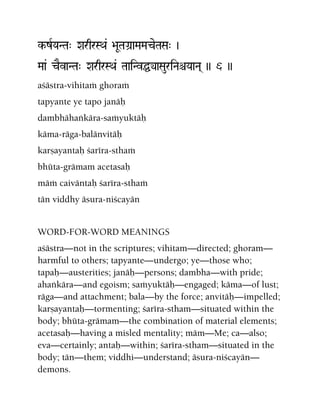 k-zRYaNTa" XarqrSQa& >aUTaGa]aMaMaceTaSa" )
Maa& cEvaNTa" XarqrSQa& TaaiNvÖyaSauriNaêYaaNa( )) 6 ))
açästra-vihitaà ghoraà
tapyante ye tapo janäù
dambhähaìkära-saàyuktäù
käma-räga-balänvitäù
karñayantaù çaréra-sthaà
bhüta-grämam acetasaù
mäà caiväntaù çaréra-sthaà
tän viddhy äsura-niçcayän
WORD-FOR-WORD MEANINGS
açästra—not in the scriptures; vihitam—directed; ghoram—
harmful to others; tapyante—undergo; ye—those who;
tapaù—austerities; janäù—persons; dambha—with pride;
ahaìkära—and egoism; saàyuktäù—engaged; käma—of lust;
räga—and attachment; bala—by the force; anvitäù—impelled;
karñayantaù—tormenting; çaréra-stham—situated within the
body; bhüta-grämam—the combination of material elements;
acetasaù—having a misled mentality; mäm—Me; ca—also;
eva—certainly; antaù—within; çaréra-stham—situated in the
body; tän—them; viddhi—understand; äsura-niçcayän—
demons.
 