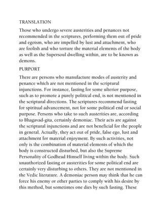 TRANSLATION
Those who undergo severe austerities and penances not
recommended in the scriptures, performing them out of pride
and egoism, who are impelled by lust and attachment, who
are foolish and who torture the material elements of the body
as well as the Supersoul dwelling within, are to be known as
demons.
PURPORT
There are persons who manufacture modes of austerity and
penance which are not mentioned in the scriptural
injunctions. For instance, fasting for some ulterior purpose,
such as to promote a purely political end, is not mentioned in
the scriptural directions. The scriptures recommend fasting
for spiritual advancement, not for some political end or social
purpose. Persons who take to such austerities are, according
to Bhagavad-gita, certainly demoniac. Their acts are against
the scriptural injunctions and are not beneficial for the people
in general. Actually, they act out of pride, false ego, lust and
attachment for material enjoyment. By such activities, not
only is the combination of material elements of which the
body is constructed disturbed, but also the Supreme
Personality of Godhead Himself living within the body. Such
unauthorized fasting or austerities for some political end are
certainly very disturbing to others. They are not mentioned in
the Vedic literature. A demoniac person may think that he can
force his enemy or other parties to comply with his desire by
this method, but sometimes one dies by such fasting. These
 