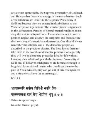 acts are not approved by the Supreme Personality of Godhead,
and He says that those who engage in them are demons. Such
demonstrations are insults to the Supreme Personality of
Godhead because they are enacted in disobedience to the
Vedic scriptural injunctions. The word acetasah is significant
in this connection. Persons of normal mental condition must
obey the scriptural injunctions. Those who are not in such a
position neglect and disobey the scriptures and manufacture
their own way of austerities and penances. One should always
remember the ultimate end of the demoniac people, as
described in the previous chapter. The Lord forces them to
take birth in the wombs of demoniac persons. Consequently
they will live by demoniac principles life after life without
knowing their relationship with the Supreme Personality of
Godhead. If, however, such persons are fortunate enough to
be guided by a spiritual master who can direct them to the
path of Vedic wisdom, they can get out of this entanglement
and ultimately achieve the supreme goal.
BG 17.7
AaharSTviPa SavRSYa i}aivDaae >aviTa iPa[Ya" )
YajSTaPaSTaQaa daNa& Taeza& >aediMaMa& é*<au )) 7 ))
ähäras tv api sarvasya
tri-vidho bhavati priyaù
 