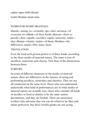 yajïas tapas tathä dänaà
teñäà bhedam imaà çåëu
WORD-FOR-WORD MEANINGS
ähäraù—eating; tu—certainly; api—also; sarvasya—of
everyone; tri-vidhaù—of three kinds; bhavati—there is;
priyaù—dear; yajïaù—sacrifice; tapaù—austerity; tathä—
also; dänam—charity; teñäm—of them; bhedam—the
differences; imam—this; çåëu—hear.
TRANSLATION
Even the food each person prefers is of three kinds, according
to the three modes of material nature. The same is true of
sacrifices, austerities and charity. Now hear of the distinctions
between them.
PURPORT
In terms of different situations in the modes of material
nature, there are differences in the manner of eating and
performing sacrifices, austerities and charities. They are not
all conducted on the same level. Those who can understand
analytically what kind of performances are in what modes of
material nature are actually wise; those who consider all kinds
of sacrifice or food or charity to be the same cannot
discriminate, and they are foolish. There are missionary
workers who advocate that one can do whatever he likes and
attain perfection. But these foolish guides are not acting
 