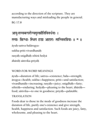 according to the direction of the scripture. They are
manufacturing ways and misleading the people in general.
BG 17.8
AaYau"Satvbl/araeGYaSau%Pa[qiTaivvDaRNaa" )
rSYaa" iòGDaa" iSQara ôÛa Aahara" Saaitvk-iPa[Yaa" )) 8 ))
äyuù-sattva-balärogya-
sukha-préti-vivardhanäù
rasyäù snigdhäù sthirä hådyä
ähäräù sättvika-priyäù
WORD-FOR-WORD MEANINGS
äyuù—duration of life; sattva—existence; bala—strength;
ärogya—health; sukha—happiness; préti—and satisfaction;
vivardhanäù—increasing; rasyäù—juicy; snigdhäù—fatty;
sthiräù—enduring; hådyäù—pleasing to the heart; ähäräù—
food; sättvika—to one in goodness; priyäù—palatable.
TRANSLATION
Foods dear to those in the mode of goodness increase the
duration of life, purify one's existence and give strength,
health, happiness and satisfaction. Such foods are juicy, fatty,
wholesome, and pleasing to the heart.
 
