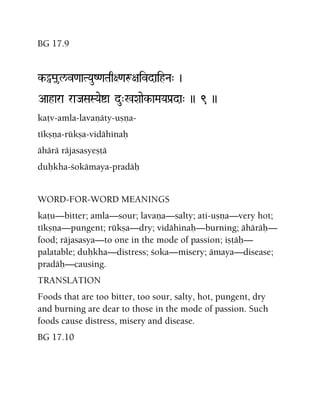 BG 17.9
k-Èãl/v<aaTYauZ<aTaq+<aæ+aivdaihNa" )
Aahara raJaSaSYaeía du"%Xaaek-aMaYaPa[da" )) 9 ))
kaöv-amla-lavaëäty-uñëa-
tékñëa-rükña-vidähinaù
ähärä räjasasyeñöä
duùkha-çokämaya-pradäù
WORD-FOR-WORD MEANINGS
kaöu—bitter; amla—sour; lavaëa—salty; ati-uñëa—very hot;
tékñëa—pungent; rükña—dry; vidähinaù—burning; ähäräù—
food; räjasasya—to one in the mode of passion; iñöäù—
palatable; duùkha—distress; çoka—misery; ämaya—disease;
pradäù—causing.
TRANSLATION
Foods that are too bitter, too sour, salty, hot, pungent, dry
and burning are dear to those in the mode of passion. Such
foods cause distress, misery and disease.
BG 17.10
 