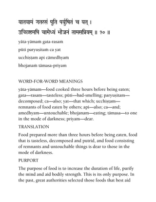 YaaTaYaaMa& GaTarSa& PaUiTa PaYauRizTa& c YaTa( )
oiC^íMaiPa caMaeDYa& >aaeJaNa& TaaMaSaiPa[YaMa( )) 10 ))
yäta-yämaà gata-rasaà
püti paryuñitaà ca yat
ucchiñöam api cämedhyaà
bhojanaà tämasa-priyam
WORD-FOR-WORD MEANINGS
yäta-yämam—food cooked three hours before being eaten;
gata—rasam—tasteless; püti—bad-smelling; paryuñitam—
decomposed; ca—also; yat—that which; ucchiñöam—
remnants of food eaten by others; api—also; ca—and;
amedhyam—untouchable; bhojanam—eating; tämasa—to one
in the mode of darkness; priyam—dear.
TRANSLATION
Food prepared more than three hours before being eaten, food
that is tasteless, decomposed and putrid, and food consisting
of remnants and untouchable things is dear to those in the
mode of darkness.
PURPORT
The purpose of food is to increase the duration of life, purify
the mind and aid bodily strength. This is its only purpose. In
the past, great authorities selected those foods that best aid
 