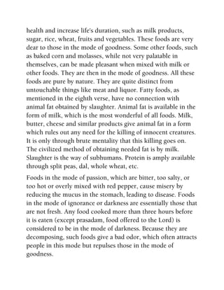 health and increase life's duration, such as milk products,
sugar, rice, wheat, fruits and vegetables. These foods are very
dear to those in the mode of goodness. Some other foods, such
as baked corn and molasses, while not very palatable in
themselves, can be made pleasant when mixed with milk or
other foods. They are then in the mode of goodness. All these
foods are pure by nature. They are quite distinct from
untouchable things like meat and liquor. Fatty foods, as
mentioned in the eighth verse, have no connection with
animal fat obtained by slaughter. Animal fat is available in the
form of milk, which is the most wonderful of all foods. Milk,
butter, cheese and similar products give animal fat in a form
which rules out any need for the killing of innocent creatures.
It is only through brute mentality that this killing goes on.
The civilized method of obtaining needed fat is by milk.
Slaughter is the way of subhumans. Protein is amply available
through split peas, dal, whole wheat, etc.
Foods in the mode of passion, which are bitter, too salty, or
too hot or overly mixed with red pepper, cause misery by
reducing the mucus in the stomach, leading to disease. Foods
in the mode of ignorance or darkness are essentially those that
are not fresh. Any food cooked more than three hours before
it is eaten (except prasadam, food offered to the Lord) is
considered to be in the mode of darkness. Because they are
decomposing, such foods give a bad odor, which often attracts
people in this mode but repulses those in the mode of
goodness.
 
