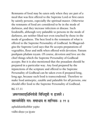 Remnants of food may be eaten only when they are part of a
meal that was first offered to the Supreme Lord or first eaten
by saintly persons, especially the spiritual master. Otherwise
the remnants of food are considered to be in the mode of
darkness, and they increase infection or disease. Such
foodstuffs, although very palatable to persons in the mode of
darkness, are neither liked nor even touched by those in the
mode of goodness. The best food is the remnants of what is
offered to the Supreme Personality of Godhead. In Bhagavad-
gita the Supreme Lord says that He accepts preparations of
vegetables, flour and milk when offered with devotion. Patram
pushpam phalam toyam. Of course, devotion and love are the
chief things which the Supreme Personality of Godhead
accepts. But it is also mentioned that the prasadam should be
prepared in a particular way. Any food prepared by the
injunctions of the scripture and offered to the Supreme
Personality of Godhead can be taken even if prepared long,
long ago, because such food is transcendental. Therefore to
make food antiseptic, eatable and palatable for all persons, one
should offer food to the Supreme Personality of Godhead.
BG 17.11
Af-l/ak-ax(i+ai>aYaRjae iviDad*íae Ya wJYaTae )
YaíVYaMaeveiTa MaNa" SaMaaDaaYa Sa Saaitvk-" )) 11 ))
aphaläkäìkñibhir yajïo
vidhi-diñöo ya ijyate
 