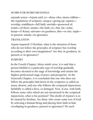 WORD-FOR-WORD MEANINGS
arjunaù uväca—Arjuna said; ye—those who; çästra-vidhim—
the regulations of scripture; utsåjya—giving up; yajante—
worship; çraddhayä—full faith; anvitäù—possessed of;
teñäm—of them; niñöhä—the faith; tu—but; kä—what;
kåñëa—O Kåñëa; sattvam—in goodness; äho—or else; rajaù—
in passion; tamaù—in ignorance.
TRANSLATION
Arjuna inquired: O Krishna, what is the situation of those
who do not follow the principles of scripture but worship
according to their own imagination? Are they in goodness, in
passion or in ignorance?
PURPORT
In the Fourth Chapter, thirty-ninth verse, it is said that a
person faithful to a particular type of worship gradually
becomes elevated to the stage of knowledge and attains the
highest perfectional stage of peace and prosperity. In the
Sixteenth Chapter, it is concluded that one who does not
follow the principles laid down in the scriptures is called an
asura, demon, and one who follows the scriptural injunctions
faithfully is called a deva, or demigod. Now, if one, with faith,
follows some rules which are not mentioned in the scriptural
injunctions, what is his position? This doubt of Arjuna's is to
be cleared by Krishna. Are those who create some sort of God
by selecting a human being and placing their faith in him
worshiping in goodness, passion or ignorance? Do such
 