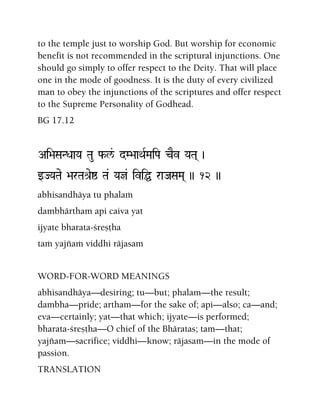 to the temple just to worship God. But worship for economic
benefit is not recommended in the scriptural injunctions. One
should go simply to offer respect to the Deity. That will place
one in the mode of goodness. It is the duty of every civilized
man to obey the injunctions of the scriptures and offer respect
to the Supreme Personality of Godhead.
BG 17.12
Ai>aSaNDaaYa Tau f-l&/ dM>aaQaRMaiPa cEv YaTa( )
wJYaTae >arTaé[eï Ta& Yaj& iviÖ raJaSaMa( )) 12 ))
abhisandhäya tu phalaà
dambhärtham api caiva yat
ijyate bharata-çreñöha
taà yajïaà viddhi räjasam
WORD-FOR-WORD MEANINGS
abhisandhäya—desiring; tu—but; phalam—the result;
dambha—pride; artham—for the sake of; api—also; ca—and;
eva—certainly; yat—that which; ijyate—is performed;
bharata-çreñöha—O chief of the Bhäratas; tam—that;
yajïam—sacrifice; viddhi—know; räjasam—in the mode of
passion.
TRANSLATION
 