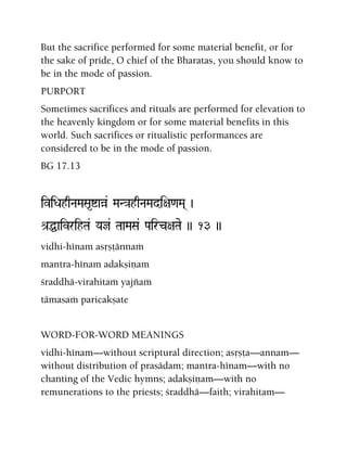 But the sacrifice performed for some material benefit, or for
the sake of pride, O chief of the Bharatas, you should know to
be in the mode of passion.
PURPORT
Sometimes sacrifices and rituals are performed for elevation to
the heavenly kingdom or for some material benefits in this
world. Such sacrifices or ritualistic performances are
considered to be in the mode of passion.
BG 17.13
iviDahqNaMaSa*íaà& MaN}ahqNaMadi+a<aMa( )
é[ÖaivrihTa& Yaj& TaaMaSa& Pairc+aTae )) 13 ))
vidhi-hénam asåñöännaà
mantra-hénam adakñiëam
çraddhä-virahitaà yajïaà
tämasaà paricakñate
WORD-FOR-WORD MEANINGS
vidhi-hénam—without scriptural direction; asåñöa—annam—
without distribution of prasädam; mantra-hénam—with no
chanting of the Vedic hymns; adakñiëam—with no
remunerations to the priests; çraddhä—faith; virahitam—
 
