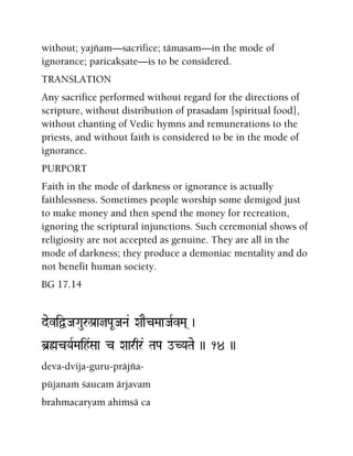 without; yajïam—sacrifice; tämasam—in the mode of
ignorance; paricakñate—is to be considered.
TRANSLATION
Any sacrifice performed without regard for the directions of
scripture, without distribution of prasadam [spiritual food],
without chanting of Vedic hymns and remunerations to the
priests, and without faith is considered to be in the mode of
ignorance.
PURPORT
Faith in the mode of darkness or ignorance is actually
faithlessness. Sometimes people worship some demigod just
to make money and then spend the money for recreation,
ignoring the scriptural injunctions. Such ceremonial shows of
religiosity are not accepted as genuine. They are all in the
mode of darkness; they produce a demoniac mentality and do
not benefit human society.
BG 17.14
deviÜJaGauåPa[ajPaUJaNa& XaaEcMaaJaRvMa( )
b]øcYaRMaih&Saa c Xaarqr& TaPa oCYaTae )) 14 ))
deva-dvija-guru-präjïa-
püjanaà çaucam ärjavam
brahmacaryam ahiàsä ca
 