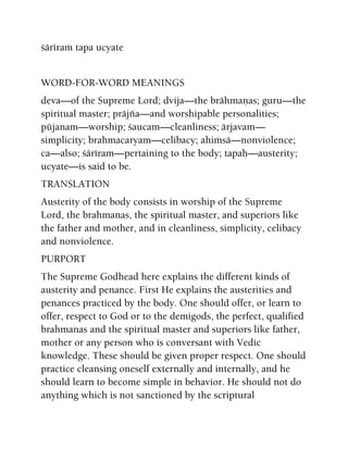 çäréraà tapa ucyate
WORD-FOR-WORD MEANINGS
deva—of the Supreme Lord; dvija—the brähmaëas; guru—the
spiritual master; präjïa—and worshipable personalities;
püjanam—worship; çaucam—cleanliness; ärjavam—
simplicity; brahmacaryam—celibacy; ahiàsä—nonviolence;
ca—also; çäréram—pertaining to the body; tapaù—austerity;
ucyate—is said to be.
TRANSLATION
Austerity of the body consists in worship of the Supreme
Lord, the brahmanas, the spiritual master, and superiors like
the father and mother, and in cleanliness, simplicity, celibacy
and nonviolence.
PURPORT
The Supreme Godhead here explains the different kinds of
austerity and penance. First He explains the austerities and
penances practiced by the body. One should offer, or learn to
offer, respect to God or to the demigods, the perfect, qualified
brahmanas and the spiritual master and superiors like father,
mother or any person who is conversant with Vedic
knowledge. These should be given proper respect. One should
practice cleansing oneself externally and internally, and he
should learn to become simple in behavior. He should not do
anything which is not sanctioned by the scriptural
 