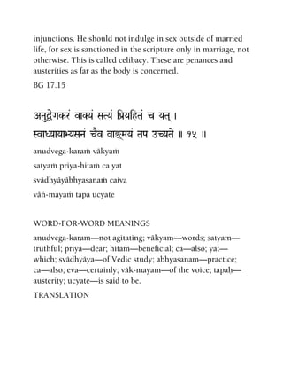 injunctions. He should not indulge in sex outside of married
life, for sex is sanctioned in the scripture only in marriage, not
otherwise. This is called celibacy. These are penances and
austerities as far as the body is concerned.
BG 17.15
ANauÜeGak-r& vaKYa& SaTYa& iPa[YaihTa& c YaTa( )
SvaDYaaYaa>YaSaNa& cEv vax(MaYa& TaPa oCYaTae )) 15 ))
anudvega-karaà väkyaà
satyaà priya-hitaà ca yat
svädhyäyäbhyasanaà caiva
väì-mayaà tapa ucyate
WORD-FOR-WORD MEANINGS
anudvega-karam—not agitating; väkyam—words; satyam—
truthful; priya—dear; hitam—beneficial; ca—also; yat—
which; svädhyäya—of Vedic study; abhyasanam—practice;
ca—also; eva—certainly; väk-mayam—of the voice; tapaù—
austerity; ucyate—is said to be.
TRANSLATION
 