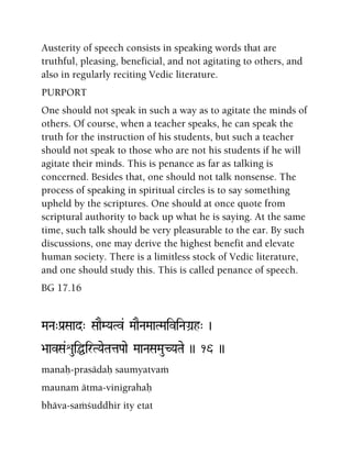 Austerity of speech consists in speaking words that are
truthful, pleasing, beneficial, and not agitating to others, and
also in regularly reciting Vedic literature.
PURPORT
One should not speak in such a way as to agitate the minds of
others. Of course, when a teacher speaks, he can speak the
truth for the instruction of his students, but such a teacher
should not speak to those who are not his students if he will
agitate their minds. This is penance as far as talking is
concerned. Besides that, one should not talk nonsense. The
process of speaking in spiritual circles is to say something
upheld by the scriptures. One should at once quote from
scriptural authority to back up what he is saying. At the same
time, such talk should be very pleasurable to the ear. By such
discussions, one may derive the highest benefit and elevate
human society. There is a limitless stock of Vedic literature,
and one should study this. This is called penance of speech.
BG 17.16
MaNa"Pa[Saad" SaaEMYaTv& MaaENaMaaTMaiviNaGa]h" )
>aavSa&éuiÖirTYaeTataPaae MaaNaSaMauCYaTae )) 16 ))
manaù-prasädaù saumyatvaà
maunam ätma-vinigrahaù
bhäva-saàçuddhir ity etat
 