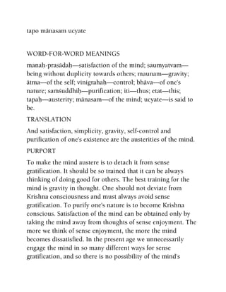 tapo mänasam ucyate
WORD-FOR-WORD MEANINGS
manaù-prasädaù—satisfaction of the mind; saumyatvam—
being without duplicity towards others; maunam—gravity;
ätma—of the self; vinigrahaù—control; bhäva—of one's
nature; saàçuddhiù—purification; iti—thus; etat—this;
tapaù—austerity; mänasam—of the mind; ucyate—is said to
be.
TRANSLATION
And satisfaction, simplicity, gravity, self-control and
purification of one's existence are the austerities of the mind.
PURPORT
To make the mind austere is to detach it from sense
gratification. It should be so trained that it can be always
thinking of doing good for others. The best training for the
mind is gravity in thought. One should not deviate from
Krishna consciousness and must always avoid sense
gratification. To purify one's nature is to become Krishna
conscious. Satisfaction of the mind can be obtained only by
taking the mind away from thoughts of sense enjoyment. The
more we think of sense enjoyment, the more the mind
becomes dissatisfied. In the present age we unnecessarily
engage the mind in so many different ways for sense
gratification, and so there is no possibility of the mind's
 