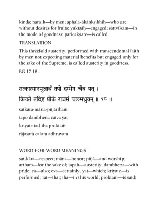 kinds; naraiù—by men; aphala-äkäìkñibhiù—who are
without desires for fruits; yuktaiù—engaged; sättvikam—in
the mode of goodness; paricakñate—is called.
TRANSLATION
This threefold austerity, performed with transcendental faith
by men not expecting material benefits but engaged only for
the sake of the Supreme, is called austerity in goodness.
BG 17.18
SaTk-arMaaNaPaUJaaQa| TaPaae dM>aeNa cEv YaTa( )
i§-YaTae Taidh Pa[ae¢&- raJaSa& cl/MaDa]uvMa( )) 18 ))
satkära-mäna-püjärthaà
tapo dambhena caiva yat
kriyate tad iha proktaà
räjasaà calam adhruvam
WORD-FOR-WORD MEANINGS
sat-kära—respect; mäna—honor; püjä—and worship;
artham—for the sake of; tapaù—austerity; dambhena—with
pride; ca—also; eva—certainly; yat—which; kriyate—is
performed; tat—that; iha—in this world; proktam—is said;
 