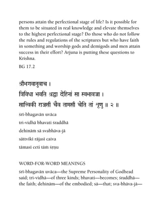 persons attain the perfectional stage of life? Is it possible for
them to be situated in real knowledge and elevate themselves
to the highest perfectional stage? Do those who do not follow
the rules and regulations of the scriptures but who have faith
in something and worship gods and demigods and men attain
success in their effort? Arjuna is putting these questions to
Krishna.
BG 17.2
é[q>aGavaNauvac )
i}aivDaa >aviTa é[Öa deihNaa& Saa Sv>aavJaa )
Saaitvk-I raJaSaq cEv TaaMaSaq ceiTa Taa& é*<au )) 2 ))
çré-bhagavän uväca
tri-vidhä bhavati çraddhä
dehinäà sä svabhäva-jä
sättviké räjasé caiva
tämasé ceti täà çåëu
WORD-FOR-WORD MEANINGS
çré-bhagavän uväca—the Supreme Personality of Godhead
said; tri-vidhä—of three kinds; bhavati—becomes; çraddhä—
the faith; dehinäm—of the embodied; sä—that; sva-bhäva-jä—
 