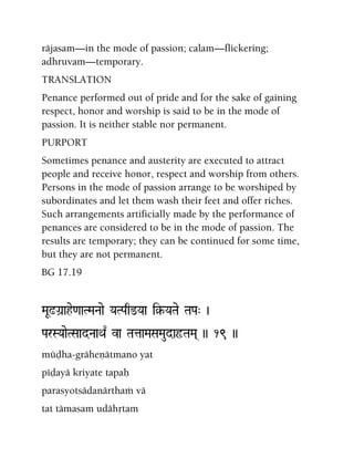 räjasam—in the mode of passion; calam—flickering;
adhruvam—temporary.
TRANSLATION
Penance performed out of pride and for the sake of gaining
respect, honor and worship is said to be in the mode of
passion. It is neither stable nor permanent.
PURPORT
Sometimes penance and austerity are executed to attract
people and receive honor, respect and worship from others.
Persons in the mode of passion arrange to be worshiped by
subordinates and let them wash their feet and offer riches.
Such arrangements artificially made by the performance of
penances are considered to be in the mode of passion. The
results are temporary; they can be continued for some time,
but they are not permanent.
BG 17.19
MaU!Ga]ahe<aaTMaNaae YaTPaq@Yaa i§-YaTae TaPa" )
ParSYaaeTSaadNaaQa| va TataaMaSaMaudaôTaMa( )) 19 ))
müòha-gräheëätmano yat
péòayä kriyate tapaù
parasyotsädanärthaà vä
tat tämasam udähåtam
 