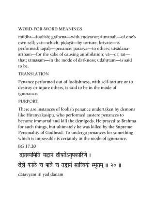 WORD-FOR-WORD MEANINGS
müòha—foolish; gräheëa—with endeavor; ätmanaù—of one's
own self; yat—which; péòayä—by torture; kriyate—is
performed; tapaù—penance; parasya—to others; utsädana-
artham—for the sake of causing annihilation; vä—or; tat—
that; tämasam—in the mode of darkness; udähåtam—is said
to be.
TRANSLATION
Penance performed out of foolishness, with self-torture or to
destroy or injure others, is said to be in the mode of
ignorance.
PURPORT
There are instances of foolish penance undertaken by demons
like Hiranyakasipu, who performed austere penances to
become immortal and kill the demigods. He prayed to Brahma
for such things, but ultimately he was killed by the Supreme
Personality of Godhead. To undergo penances for something
which is impossible is certainly in the mode of ignorance.
BG 17.20
daTaVYaiMaiTa YaÕaNa& dqYaTae_NauPak-air<ae )
deXae k-ale/ c Paa}ae c TaÕaNa& Saaitvk&- SMa*TaMa( )) 20 ))
dätavyam iti yad dänaà
 