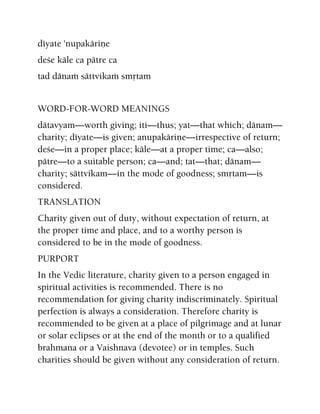 déyate 'nupakäriëe
deçe käle ca pätre ca
tad dänaà sättvikaà småtam
WORD-FOR-WORD MEANINGS
dätavyam—worth giving; iti—thus; yat—that which; dänam—
charity; déyate—is given; anupakäriëe—irrespective of return;
deçe—in a proper place; käle—at a proper time; ca—also;
pätre—to a suitable person; ca—and; tat—that; dänam—
charity; sättvikam—in the mode of goodness; småtam—is
considered.
TRANSLATION
Charity given out of duty, without expectation of return, at
the proper time and place, and to a worthy person is
considered to be in the mode of goodness.
PURPORT
In the Vedic literature, charity given to a person engaged in
spiritual activities is recommended. There is no
recommendation for giving charity indiscriminately. Spiritual
perfection is always a consideration. Therefore charity is
recommended to be given at a place of pilgrimage and at lunar
or solar eclipses or at the end of the month or to a qualified
brahmana or a Vaishnava (devotee) or in temples. Such
charities should be given without any consideration of return.
 