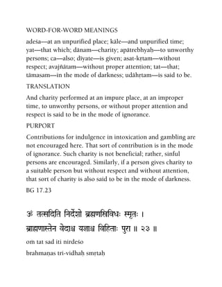 WORD-FOR-WORD MEANINGS
adeça—at an unpurified place; käle—and unpurified time;
yat—that which; dänam—charity; apätrebhyaù—to unworthy
persons; ca—also; déyate—is given; asat-kåtam—without
respect; avajïätam—without proper attention; tat—that;
tämasam—in the mode of darkness; udähåtam—is said to be.
TRANSLATION
And charity performed at an impure place, at an improper
time, to unworthy persons, or without proper attention and
respect is said to be in the mode of ignorance.
PURPORT
Contributions for indulgence in intoxication and gambling are
not encouraged here. That sort of contribution is in the mode
of ignorance. Such charity is not beneficial; rather, sinful
persons are encouraged. Similarly, if a person gives charity to
a suitable person but without respect and without attention,
that sort of charity is also said to be in the mode of darkness.
BG 17.23
p TaTSaidiTa iNadeRXaae b]ø<aiñivDa" SMa*Ta" )
b]aø<aaSTaeNa vedaê Yajaê ivihTaa" Paura )) 23 ))
oà tat sad iti nirdeço
brahmaëas tri-vidhaù småtaù
 