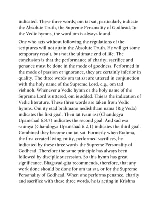 indicated. These three words, om tat sat, particularly indicate
the Absolute Truth, the Supreme Personality of Godhead. In
the Vedic hymns, the word om is always found.
One who acts without following the regulations of the
scriptures will not attain the Absolute Truth. He will get some
temporary result, but not the ultimate end of life. The
conclusion is that the performance of charity, sacrifice and
penance must be done in the mode of goodness. Performed in
the mode of passion or ignorance, they are certainly inferior in
quality. The three words om tat sat are uttered in conjunction
with the holy name of the Supreme Lord, e.g., om tad
vishnoh. Whenever a Vedic hymn or the holy name of the
Supreme Lord is uttered, om is added. This is the indication of
Vedic literature. These three words are taken from Vedic
hymns. Om ity etad brahmano nedishtham nama (Rig Veda)
indicates the first goal. Then tat tvam asi (Chandogya
Upanishad 6.8.7) indicates the second goal. And sad eva
saumya (Chandogya Upanishad 6.2.1) indicates the third goal.
Combined they become om tat sat. Formerly when Brahma,
the first created living entity, performed sacrifices, he
indicated by these three words the Supreme Personality of
Godhead. Therefore the same principle has always been
followed by disciplic succession. So this hymn has great
significance. Bhagavad-gita recommends, therefore, that any
work done should be done for om tat sat, or for the Supreme
Personality of Godhead. When one performs penance, charity
and sacrifice with these three words, he is acting in Krishna
 