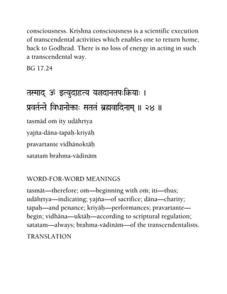 consciousness. Krishna consciousness is a scientific execution
of transcendental activities which enables one to return home,
back to Godhead. There is no loss of energy in acting in such
a transcendental way.
BG 17.24
TaSMaad( p wTYaudaôTYa YajdaNaTaPa"i§-Yaa" )
Pa[vTaRNTae ivDaaNaae¢-a" SaTaTa& b]øvaidNaaMa( )) 24 ))
tasmäd oà ity udähåtya
yajïa-däna-tapaù-kriyäù
pravartante vidhänoktäù
satataà brahma-vädinäm
WORD-FOR-WORD MEANINGS
tasmät—therefore; oà—beginning with oà; iti—thus;
udähåtya—indicating; yajïa—of sacrifice; däna—charity;
tapaù—and penance; kriyäù—performances; pravartante—
begin; vidhäna—uktäù—according to scriptural regulation;
satatam—always; brahma-vädinäm—of the transcendentalists.
TRANSLATION
 