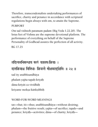 Therefore, transcendentalists undertaking performances of
sacrifice, charity and penance in accordance with scriptural
regulations begin always with om, to attain the Supreme.
PURPORT
Om tad vishnoh paramam padam (Rig Veda 1.22.20). The
lotus feet of Vishnu are the supreme devotional platform. The
performance of everything on behalf of the Supreme
Personality of Godhead assures the perfection of all activity.
BG 17.25
TaidTYaNai>aSaNDaaYa f-l&/ YajTaPa"i§-Yaa" )
daNai§-Yaaê ivivDaa" i§-YaNTae Maae+ak-ax(i+ai>a" )) 25 ))
tad ity anabhisandhäya
phalaà yajïa-tapaù-kriyäù
däna-kriyäç ca vividhäù
kriyante mokña-käìkñibhiù
WORD-FOR-WORD MEANINGS
tat—that; iti—thus; anabhisandhäya—without desiring;
phalam—the fruitive result; yajïa—of sacrifice; tapaù—and
penance; kriyäù—activities; däna—of charity; kriyäù—
 