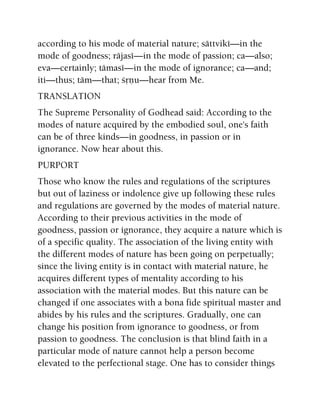 according to his mode of material nature; sättviké—in the
mode of goodness; räjasé—in the mode of passion; ca—also;
eva—certainly; tämasé—in the mode of ignorance; ca—and;
iti—thus; täm—that; çåëu—hear from Me.
TRANSLATION
The Supreme Personality of Godhead said: According to the
modes of nature acquired by the embodied soul, one's faith
can be of three kinds—in goodness, in passion or in
ignorance. Now hear about this.
PURPORT
Those who know the rules and regulations of the scriptures
but out of laziness or indolence give up following these rules
and regulations are governed by the modes of material nature.
According to their previous activities in the mode of
goodness, passion or ignorance, they acquire a nature which is
of a specific quality. The association of the living entity with
the different modes of nature has been going on perpetually;
since the living entity is in contact with material nature, he
acquires different types of mentality according to his
association with the material modes. But this nature can be
changed if one associates with a bona fide spiritual master and
abides by his rules and the scriptures. Gradually, one can
change his position from ignorance to goodness, or from
passion to goodness. The conclusion is that blind faith in a
particular mode of nature cannot help a person become
elevated to the perfectional stage. One has to consider things
 