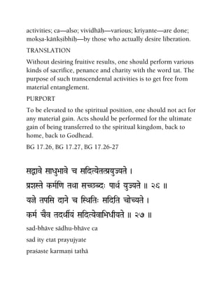 activities; ca—also; vividhäù—various; kriyante—are done;
mokña-käìkñibhiù—by those who actually desire liberation.
TRANSLATION
Without desiring fruitive results, one should perform various
kinds of sacrifice, penance and charity with the word tat. The
purpose of such transcendental activities is to get free from
material entanglement.
PURPORT
To be elevated to the spiritual position, one should not act for
any material gain. Acts should be performed for the ultimate
gain of being transferred to the spiritual kingdom, back to
home, back to Godhead.
BG 17.26, BG 17.27, BG 17.26-27
SaÙave SaaDau>aave c SaidTYaeTaTPa[YauJYaTae )
Pa[XaSTae k-MaRi<a TaQaa SaC^Bd" PaaQaR YauJYaTae )) 26 ))
Yaje TaPaiSa daNae c iSQaiTa" SaidiTa caeCYaTae )
k-MaR cEv TadQasYa& SaidTYaevai>aDaqYaTae )) 27 ))
sad-bhäve sädhu-bhäve ca
sad ity etat prayujyate
praçaste karmaëi tathä
 