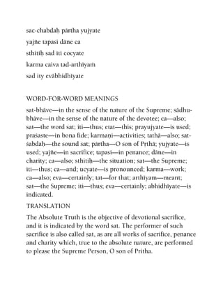 sac-chabdaù pärtha yujyate
yajïe tapasi däne ca
sthitiù sad iti cocyate
karma caiva tad-arthéyaà
sad ity eväbhidhéyate
WORD-FOR-WORD MEANINGS
sat-bhäve—in the sense of the nature of the Supreme; sädhu-
bhäve—in the sense of the nature of the devotee; ca—also;
sat—the word sat; iti—thus; etat—this; prayujyate—is used;
praçaste—in bona fide; karmaëi—activities; tathä—also; sat-
çabdaù—the sound sat; pärtha—O son of Påthä; yujyate—is
used; yajïe—in sacrifice; tapasi—in penance; däne—in
charity; ca—also; sthitiù—the situation; sat—the Supreme;
iti—thus; ca—and; ucyate—is pronounced; karma—work;
ca—also; eva—certainly; tat—for that; arthéyam—meant;
sat—the Supreme; iti—thus; eva—certainly; abhidhéyate—is
indicated.
TRANSLATION
The Absolute Truth is the objective of devotional sacrifice,
and it is indicated by the word sat. The performer of such
sacrifice is also called sat, as are all works of sacrifice, penance
and charity which, true to the absolute nature, are performed
to please the Supreme Person, O son of Pritha.
 