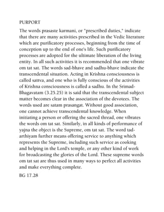 PURPORT
The words prasaste karmani, or "prescribed duties," indicate
that there are many activities prescribed in the Vedic literature
which are purificatory processes, beginning from the time of
conception up to the end of one's life. Such purificatory
processes are adopted for the ultimate liberation of the living
entity. In all such activities it is recommended that one vibrate
om tat sat. The words sad-bhave and sadhu-bhave indicate the
transcendental situation. Acting in Krishna consciousness is
called sattva, and one who is fully conscious of the activities
of Krishna consciousness is called a sadhu. In the Srimad-
Bhagavatam (3.25.25) it is said that the transcendental subject
matter becomes clear in the association of the devotees. The
words used are satam prasangat. Without good association,
one cannot achieve transcendental knowledge. When
initiating a person or offering the sacred thread, one vibrates
the words om tat sat. Similarly, in all kinds of performance of
yajna the object is the Supreme, om tat sat. The word tad-
arthiyam further means offering service to anything which
represents the Supreme, including such service as cooking
and helping in the Lord's temple, or any other kind of work
for broadcasting the glories of the Lord. These supreme words
om tat sat are thus used in many ways to perfect all activities
and make everything complete.
BG 17.28
 