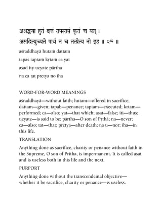 Aé[ÖYaa huTa& dta& TaPaSTaá& k*-Ta& c YaTa( )
ASaidTYauCYaTae PaaQaR Na c TaTPa[eTYa Naae wh )) 28 ))
açraddhayä hutaà dattaà
tapas taptaà kåtaà ca yat
asad ity ucyate pärtha
na ca tat pretya no iha
WORD-FOR-WORD MEANINGS
açraddhayä—without faith; hutam—offered in sacrifice;
dattam—given; tapaù—penance; taptam—executed; kåtam—
performed; ca—also; yat—that which; asat—false; iti—thus;
ucyate—is said to be; pärtha—O son of Påthä; na—never;
ca—also; tat—that; pretya—after death; na u—nor; iha—in
this life.
TRANSLATION
Anything done as sacrifice, charity or penance without faith in
the Supreme, O son of Pritha, is impermanent. It is called asat
and is useless both in this life and the next.
PURPORT
Anything done without the transcendental objective—
whether it be sacrifice, charity or penance—is useless.
 