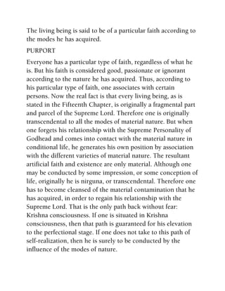 The living being is said to be of a particular faith according to
the modes he has acquired.
PURPORT
Everyone has a particular type of faith, regardless of what he
is. But his faith is considered good, passionate or ignorant
according to the nature he has acquired. Thus, according to
his particular type of faith, one associates with certain
persons. Now the real fact is that every living being, as is
stated in the Fifteenth Chapter, is originally a fragmental part
and parcel of the Supreme Lord. Therefore one is originally
transcendental to all the modes of material nature. But when
one forgets his relationship with the Supreme Personality of
Godhead and comes into contact with the material nature in
conditional life, he generates his own position by association
with the different varieties of material nature. The resultant
artificial faith and existence are only material. Although one
may be conducted by some impression, or some conception of
life, originally he is nirguna, or transcendental. Therefore one
has to become cleansed of the material contamination that he
has acquired, in order to regain his relationship with the
Supreme Lord. That is the only path back without fear:
Krishna consciousness. If one is situated in Krishna
consciousness, then that path is guaranteed for his elevation
to the perfectional stage. If one does not take to this path of
self-realization, then he is surely to be conducted by the
influence of the modes of nature.
 