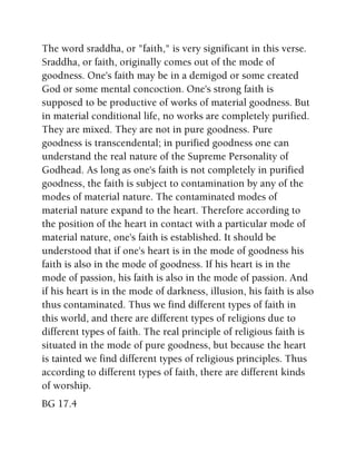 The word sraddha, or "faith," is very significant in this verse.
Sraddha, or faith, originally comes out of the mode of
goodness. One's faith may be in a demigod or some created
God or some mental concoction. One's strong faith is
supposed to be productive of works of material goodness. But
in material conditional life, no works are completely purified.
They are mixed. They are not in pure goodness. Pure
goodness is transcendental; in purified goodness one can
understand the real nature of the Supreme Personality of
Godhead. As long as one's faith is not completely in purified
goodness, the faith is subject to contamination by any of the
modes of material nature. The contaminated modes of
material nature expand to the heart. Therefore according to
the position of the heart in contact with a particular mode of
material nature, one's faith is established. It should be
understood that if one's heart is in the mode of goodness his
faith is also in the mode of goodness. If his heart is in the
mode of passion, his faith is also in the mode of passion. And
if his heart is in the mode of darkness, illusion, his faith is also
thus contaminated. Thus we find different types of faith in
this world, and there are different types of religions due to
different types of faith. The real principle of religious faith is
situated in the mode of pure goodness, but because the heart
is tainted we find different types of religious principles. Thus
according to different types of faith, there are different kinds
of worship.
BG 17.4
 